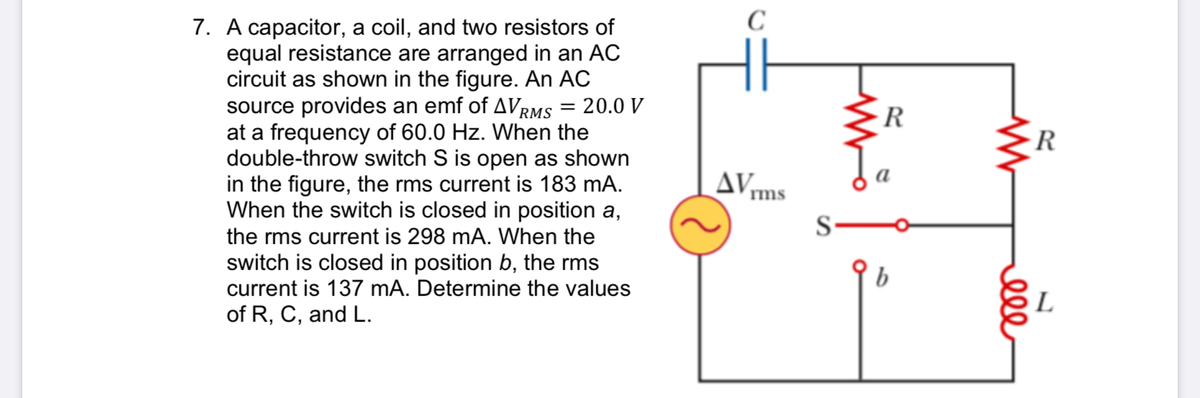 C
7. A capacitor, a coil, and two resistors of
equal resistance are arranged in an AC
circuit as shown in the figure. An AC
source provides an emf of AVrms = 20.0 V
at a frequency of 60.0 Hz. When the
double-throw switch S is open as shown
in the figure, the rms current is 183 mA.
When the switch is closed in position a,
R
rms
S-
the rms current is 298 mA. When the
switch is closed in position b, the rms
current is 137 mA. Determine the values
b
L
of R, C, and L.
ell
