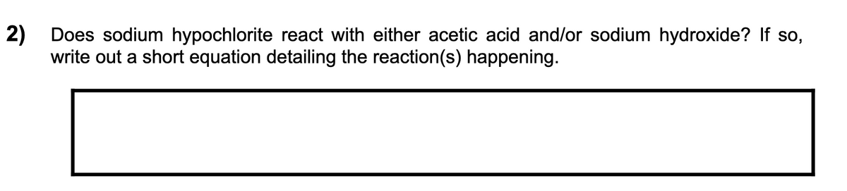2) Does sodium hypochlorite react with either acetic acid and/or sodium hydroxide? If so,
write out a short equation detailing the reaction(s) happening.
