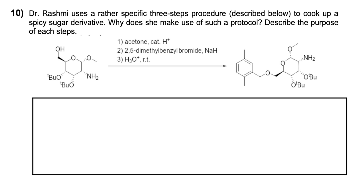 10) Dr. Rashmi uses a rather specific three-steps procedure (described below) to cook up a
spicy sugar derivative. Why does she make use of such a protocol? Describe the purpose
of each steps.
1) acetone, cat. H*
2) 2,5-dimethylbenzyl bromide, NaH
3) H30*, r.t.
он
NH2
"NH2
'Buo
"Buo
´OBu
O'Bu
