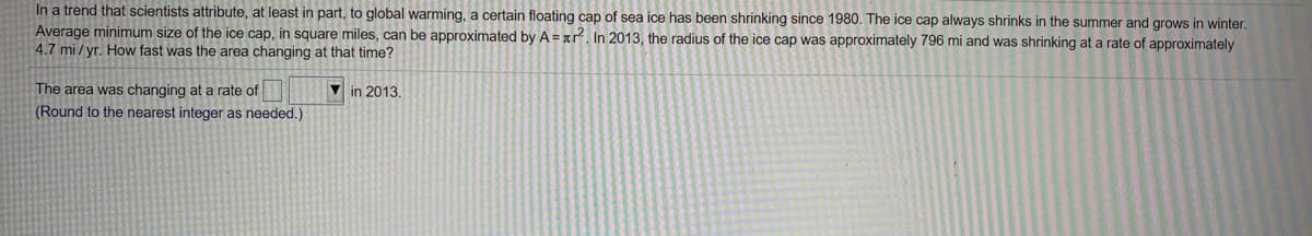 In a trend that scientists attribute, at least in part, to global warming, a certain floating cap of sea ice has been shrinking since 1980. The ice cap always shrinks in the summer and grows in winter.
Average minimum size of the ice cap, in square miles, can be approximated by A= ar. In 2013, the radius of the ice cap was approximately 796 mi and was shrinking at a rate of approximately
4.7 mi / yr. How fast was the area changing at that time?
The area was changing at a rate of
V in 2013.
(Round to the nearest integer as needed.)
