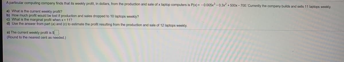 A particular computing company finds that its weekly profit, in dollars, from the production and sale of x laptop computers is P(x) = -0.005x - 0.3x + 500x - 700. Currently the company builds and sells 11 laptops weekly.
a) What is the current weekly profit?
b) How much profit would be lost if production and sales dropped to 10 laptops weekly?
c) What is the marginal profit when x = 11?
d) Use the answer from part (a) and (c) to estimate the profit resulting from the production and sale of 12 laptops weekly.
a) The current weekly profit is $.
(Round to the nearest cent as needed.)
