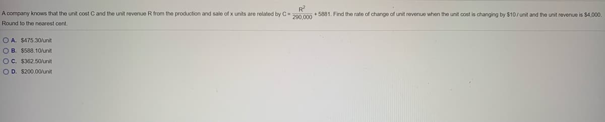 R?
A company knows that the unit cost C and the unit revenue
from the production and sale of x units are related by C = 290.000 + 5881. Find the rate of change of unit revenue when the unit cost is changing by $10/ unit and the unit revenue is $4,000.
Round to the nearest cent.
O A. $475.30/unit
O B. $588.10/unit
OC. $362,50/unit
O D. $200.00/unit
