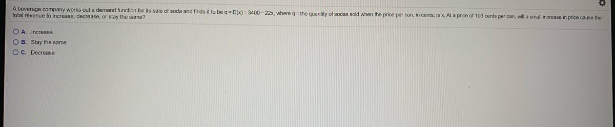 A beverage company works out a demand function for its sale of soda and finds it to be q = D(x) = 3400 - 22x, where q = the quantity of sodas sold when the price per can, in cents, is x. At a price of 103 cents per can, will a small increase in price cause the
total revenue to increase, decrease, or stay the same?
O A
Increase
O B. Stay the same
O C. Decrease
