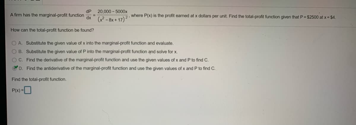 dP
A firm has the marginal-profit function
20,000 - 5000x
2, where P(x) is the profit earned at x dollars per unit. Find the total-profit function given that P= $2500 at x = $4.
%3D
xp
How can the total-profit function be found?
OA. Substitute the given value of x into the marginal-profit function and evaluate.
OB. Substitute the given value of P into the marginal-profit function and solve for x.
OC. Find the derivative of the marginal-profit function and use the given values of x and P to find C.
D. Find the antiderivative of the marginal-profit function and use the given values of x and P to find C.
Find the total-profit function.
P(x) =O
