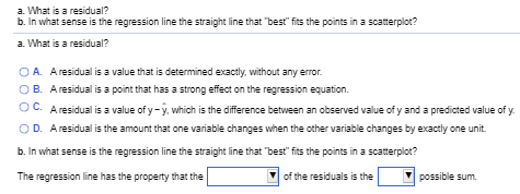 a. What is a residual?
b. In what sense is the regression line the straight line that "best" fits the points in a scatterplot?
a. What is a residual?
O A. A residual is a value that is determined exactly, without any error.
O B. A residual is a point that has a strong effect on the regression equation.
OC. A residual is a value of y-y, which is the difference between an observed value of y and a predicted value of y.
OD. Aresidual is the amount that one variable changes when the other variable changes by exactly one unit.
b. In what sense is the regression line the straight line that "best" fits the points in a scatterplot?
The regression line has the property that the
of the residuals is the
possible sum.
