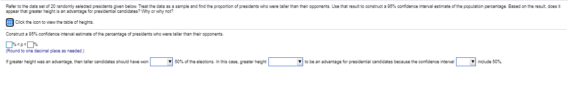 Refer to the data set of 20 randomly selected presidents given below Treat the data as a sample and find the proportion of presidents who were taller than their opponents. Use that result to construct a 95% confidence interval estimate of the population percentage. Based on the result, does it
appear that greater height is an advantage for presidential candidates? Why or why not?
EClick the icon to view the table of heights.
Construct a 95% confidence interval estimate of the percentage of presidents who were taller than their opponents.

