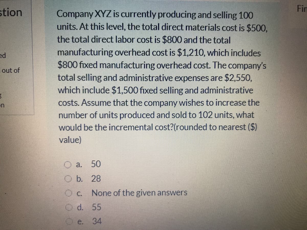 Fim
stion
Company XYZ is currently producing and selling 100
units. At this level, the total direct materials cost is $500,
the total direct labor cost is $800 and the total
manufacturing overhead cost is $1,210, which includes
$800 fixed manufacturing overhead cost. The company's
total selling and administrative expenses are $2,550,
which include $1,500 fixed selling and administrative
costs. Assume that the company wishes to increase the
number of units produced and sold to 102 units, what
would be the incremental cost?(rounded to nearest ($)
ed
out of
value)
a. 50
O b. 28
None of the given answers
O d. 55
e.
34
