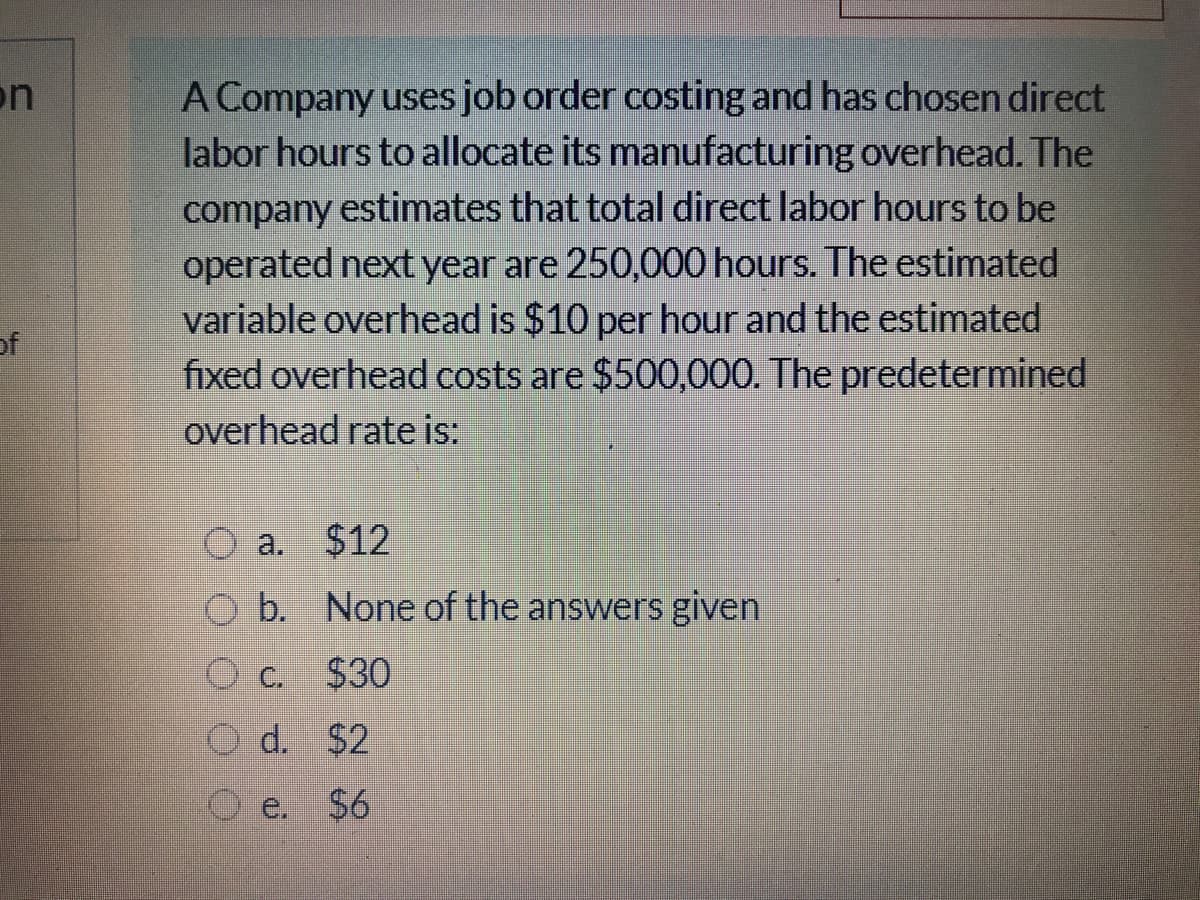 on
A Company uses job order costing and has chosen direct
labor hours to allocate its manufacturing overhead. The
company estimates that total direct labor hours to be
operated next year are 250,000 hours. The estimated
variable overhead is $10 per hour and the estimated
fixed overhead costs are $500,000. The predetermined
overhead rate is:
of
$12
a.
O b. None of the answers given
O C.
$30
O d. $2
O e. $6
