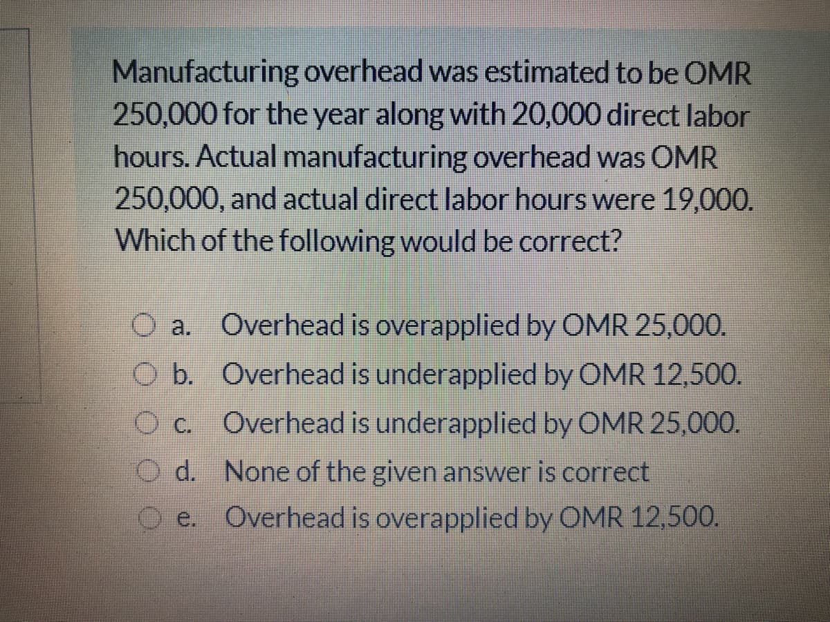 Manufacturing overhead was estimated to be OMR
250,000 for the year along with 20,000 direct labor
hours. Actual manufacturing overhead was OMR
250,000, and actual direct labor hours were 19,000.
Which of the following would be correct?
O a. Overhead is overapplied by OMR 25,000.
O b. Overhead is underapplied by OMR 12,500.
O c. Overhead is underapplied by OMR 25,000.
O d. None of the given answer is correct
e. Overhead is overapplied by OMR 12,500.
