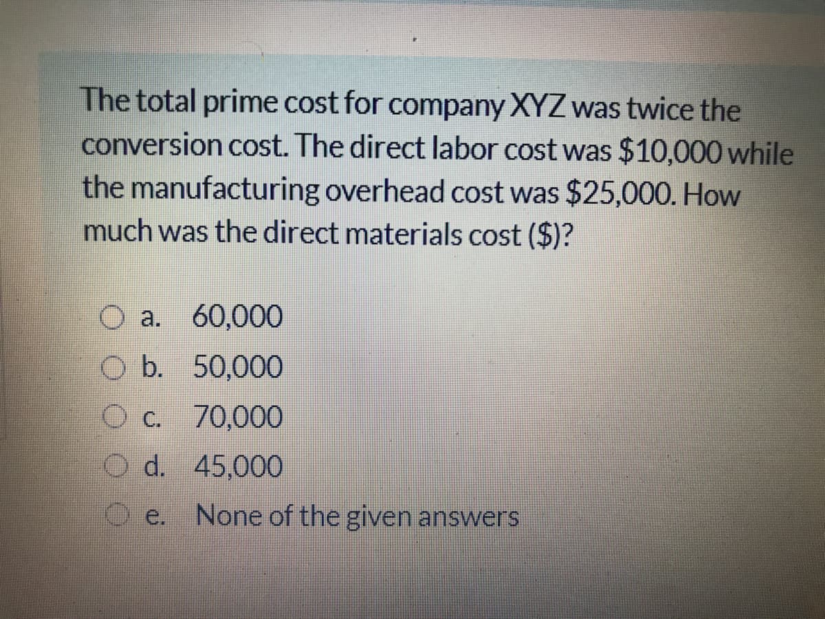 The total prime cost for company XYZ was twice the
conversion cost. The direct labor cost was $10,000 while
the manufacturing overhead cost was $25,000. How
much was the direct materials cost ($)?
O a. 60,000
O b. 50,000
O c. 70,000
O d. 45,000
e. None of the given answers
