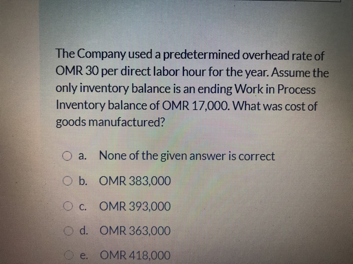 The Company used a predetermined overhead rate of
OMR 30 per direct labor hour for the year. Assume the
only inventory balance is an ending Work in Process
Inventory balance of OMR 17,000. What was cost of
goods manufactured?
O a. None of the given answer is correct
O b. OMR 383,000
O c. OMR 393,000
O d. OMR 363,000
O e. OMR 418,000
