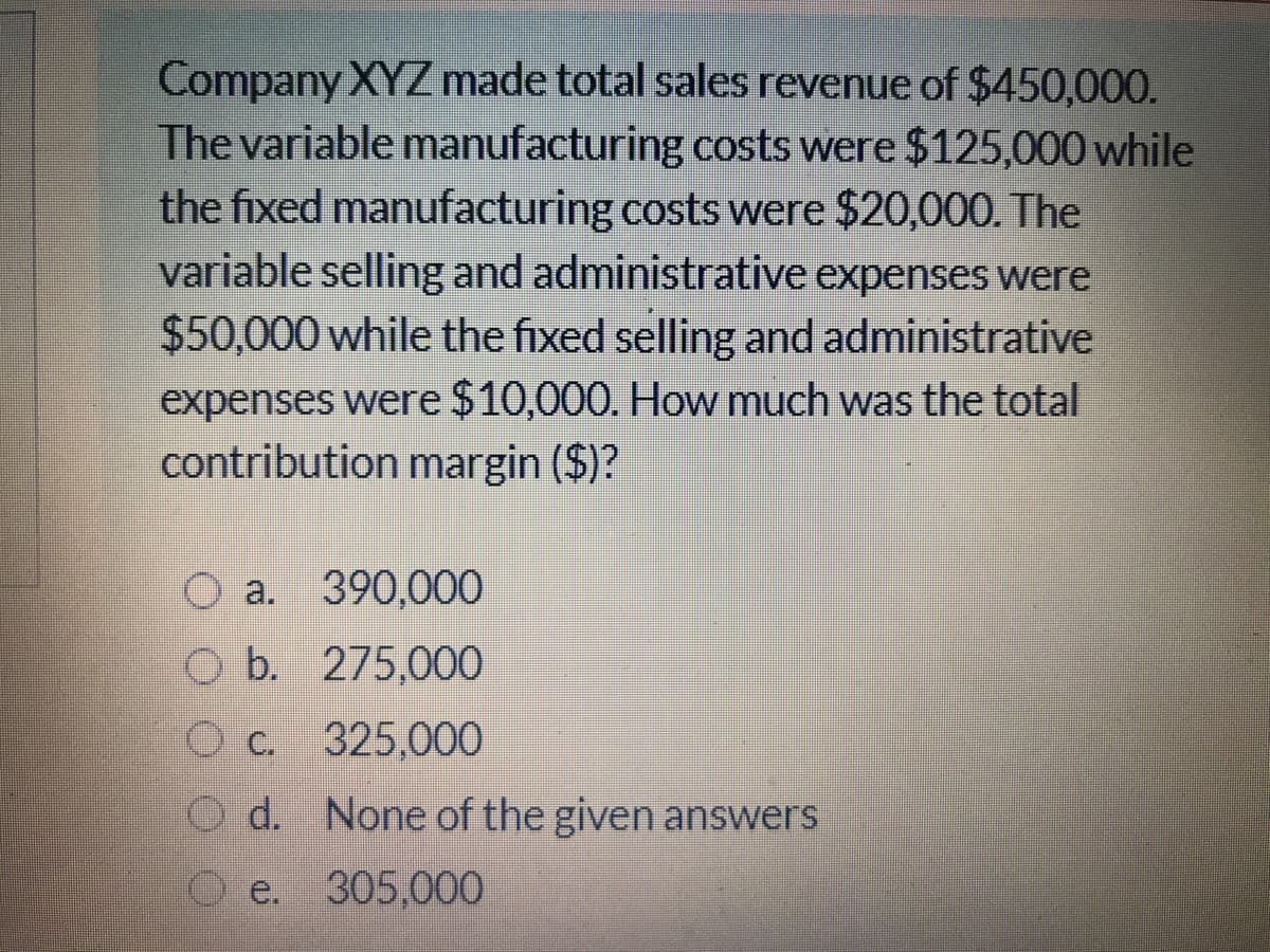 Company XYZ made total sales revenue of $450,000.
The variable manufacturing costs were $125,000 while
the fixed manufacturing costs were $20,000. The
variable selling and administrative expenses were
$50,000 while the fixed selling and administrative
expenses were $10,000. How much was the total
contribution margin ($)?
O a. 390,000
b.
275,000
O c. 325,000
O d. None of the given answers
e.
305,000
