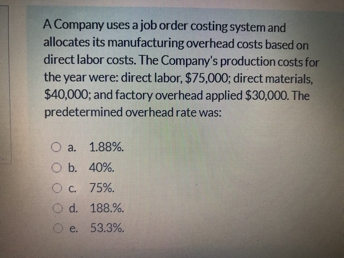 A Company uses a job order costing system and
allocates its manufacturing overhead costs based on
direct labor costs. The Company's production costs for
the year were: direct labor, $75,000; direct materials,
$40,000; and factory overhead applied $30,000. The
predetermined overhead rate was:
O a.
1.88%.
O b. 40%.
C.
75%.
O d. 188.%.
e.
53.3%.
