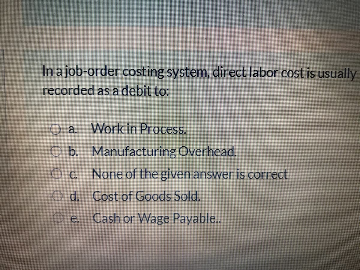 In a job-order costing system, direct labor cost is usually
recorded as a debit to:
O a. Work in Process.
b.
O b. Manufacturing Overhead.
O c. None of the given answer is correct
O d. Cost of Goods Sold.
e.
Cash or Wage Payable..
