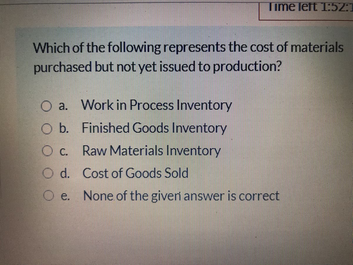 Time left 1:52:
Which of the following represents the cost of materials
purchased but not yet issued to production?
O a. Work in Process Inventory
O b. Finished Goods Inventory
O C.
Raw Materials Inventory
O d. Cost of Goods Sold
O e. None of the giveri answer is correct
