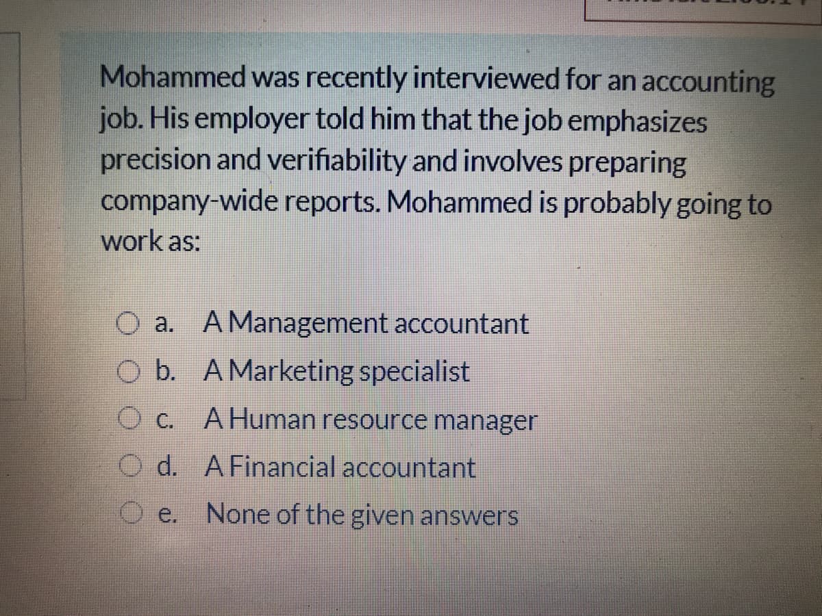 Mohammed was recently interviewed for an accounting
job. His employer told him that the job emphasizes
precision and verifiability and involves preparing
company-wide reports. Mohammed is probably going to
work as:
O a. AManagement accountant
O b. A Marketing specialist
O c. AHuman resource manager
O d. AFinancial accountant
e.
None of the given answers
