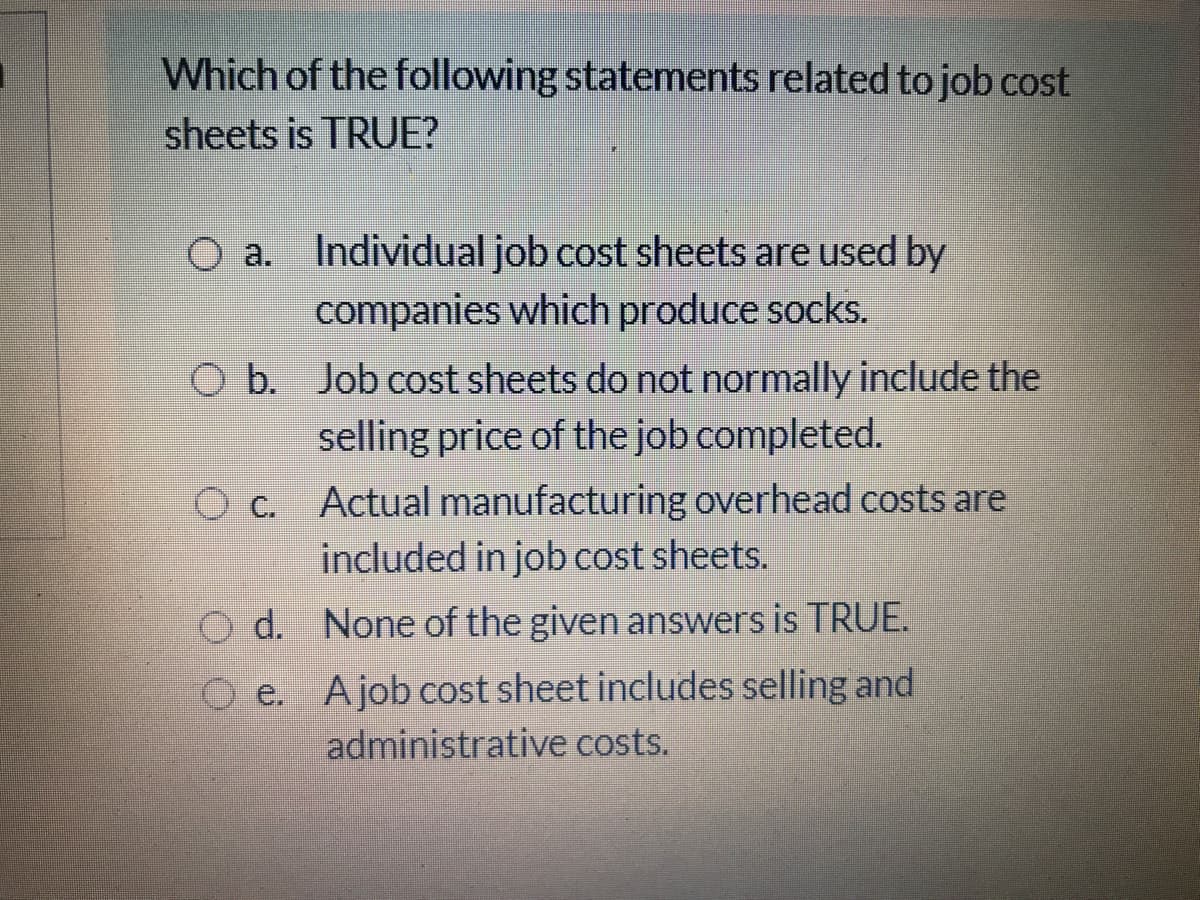 Which of the following statements related to job cost
sheets is TRUE?
O a. Individual job cost sheets are used by
companies which produce socks.
O b. Job cost sheets do not normally include the
selling price of the job completed.
O c. Actual manufacturing overhead costs are
included in job cost sheets.
O d. None of the given answers is TRUE.
O e. Ajob cost sheet includes selling and
administrative costs.
