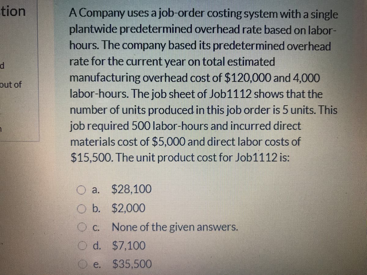 tion
A Company uses a job-order costing system with a single
plantwide predetermined overhead rate based on labor-
hours. The company based its predetermined overhead
rate for the current year on total estimated
manufacturing overhead cost of $120,000 and 4,000
labor-hours. The job sheet of Job1112 shows that the
number of units produced in this job order is 5 units. This
job required 500 labor-hours and incurred direct
materials cost of $5,000 and direct labor costs of
$15,500. The unit product cost for Job1112 is:
d
out of
a.
$28,100
O b. $2,000
O c. None of the given answers.
O d. $7,100
O e. $35,500

