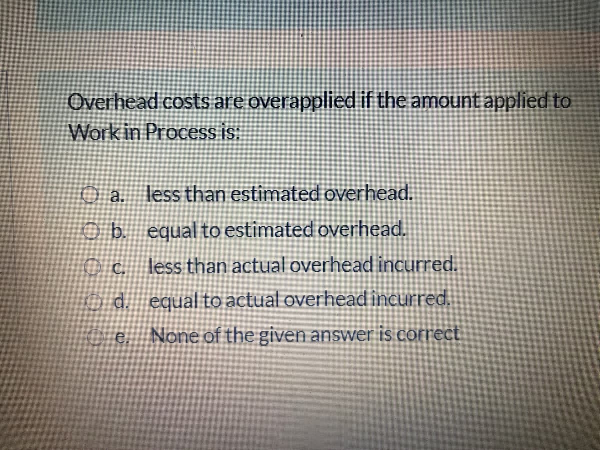 Overhead costs are overapplied if the amount applied to
Work in Process is:
O a. less than estimated overhead.
O b. equal to estimated overhead.
c.
less than actual overhead incurred.
O d. equal to actual overhead incurred.
O e. None of the given answer is correct

