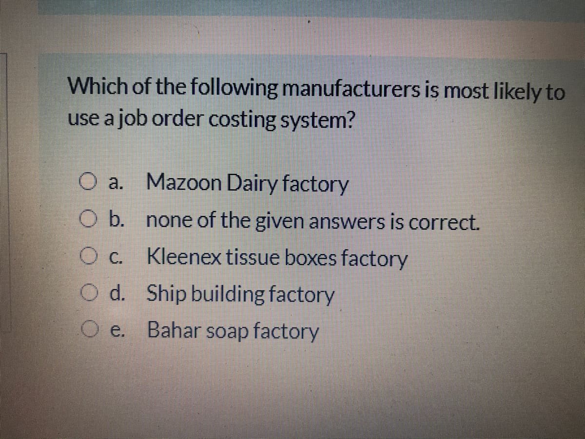 Which of the following manufacturers is most likely to
use a job order costing system?
O a. Mazoon Dairy factory
O b. none of the given answers is correct.
Kleenex tissue boxes factory
O d. Ship building factory
O e. Bahar soap factory
d.
