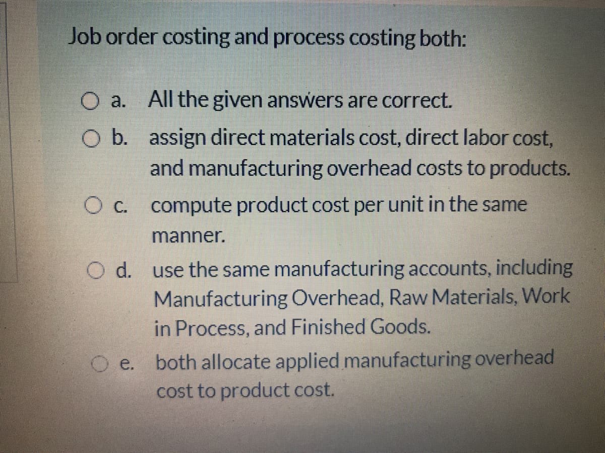 Job order costing and process costing both:
O a. All the given answers are correct.
O b. assign direct materials cost, direct labor cost,
and manufacturing overhead costs to products.
O c. compute product cost per unit in the same
manner.
O d. use the same manufacturing accounts, including
Manufacturing Overhead, Raw Materials, Work
in Process, and Finished Goods.
e. both allocate applied manufacturing overhead
cost to product cost.

