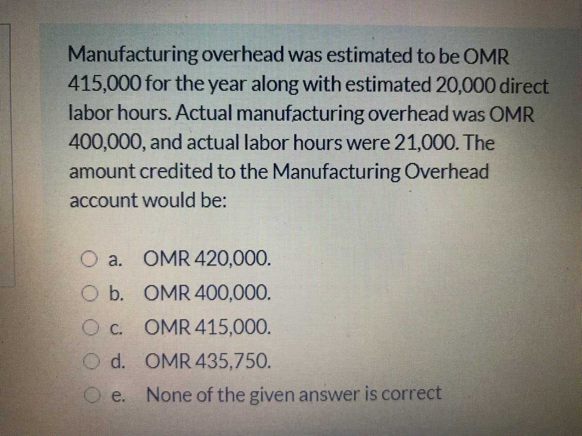 Manufacturing overhead was estimated to be OMR
415,000 for the year along with estimated 20,000 direct
labor hours. Actual manufacturing overhead was OMR
400,000, and actual labor hours were 21,000. The
amount credited to the Manufacturing Overhead
account would be:
O a. OMR 420,000.
O b. OMR 400,000.
O c. OMR415,000.
O d. OMR 435,750.
e.
None of the given answer is correct
