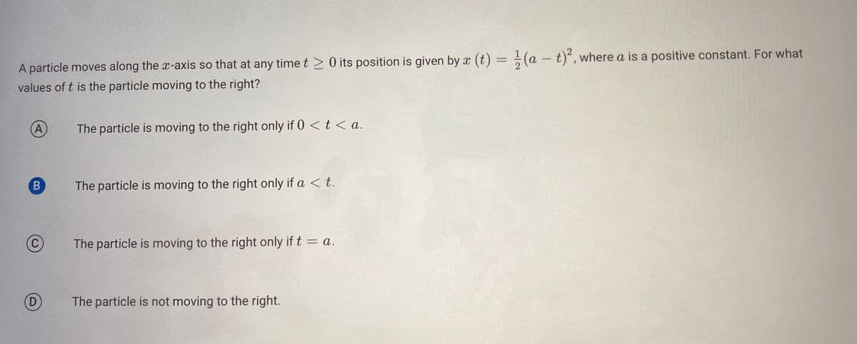 A particle moves along the x-axis so that at any time t > 0 its position is given by x (t) = (at)², where a is a positive constant. For what
values of t is the particle moving to the right?
A
B
C
D
The particle is moving to the right only if 0 < t <a.
The particle is moving to the right only if a < t.
The particle is moving to the right only if t = a.
The particle is not moving to the right.