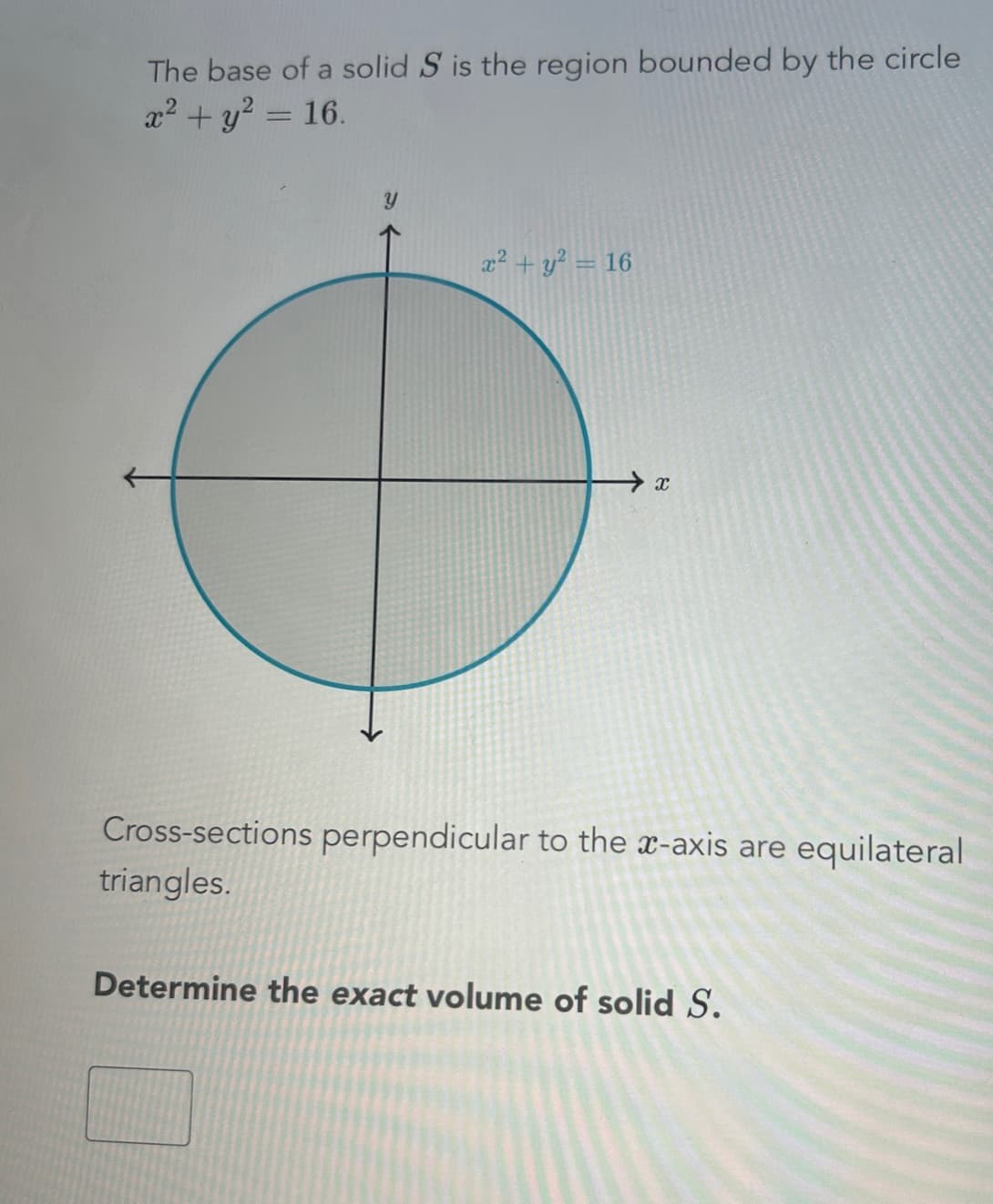 The base of a solid S is the region bounded by the circle
x² + y² = 16.
x² + y² = 16
→x
Cross-sections perpendicular to the x-axis are equilateral
triangles.
Determine the exact volume of solid S.