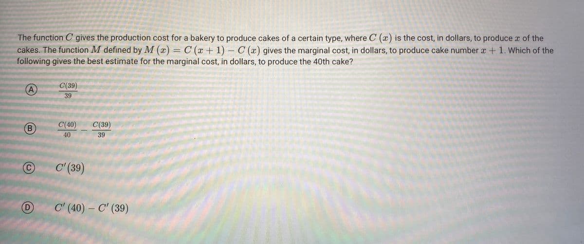 The function C gives the production cost for a bakery to produce cakes of a certain type, where C (x) is the cost, in dollars, to produce o of the
cakes. The function M defined by M (x) = C (x + 1) - C (x) gives the marginal cost, in dollars, to produce cake number x + 1. Which of the
following gives the best estimate for the marginal cost, in dollars, to produce the 40th cake?
A
B
C
D
C(39)
39
C(40)
40
—
C'(39)
C(39)
39
C' (40) - C' (39)