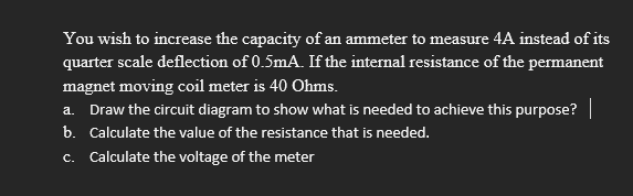 You wish to increase the capacity of an ammeter to measure 4A instead of its
quarter scale deflection of 0.5mA. If the internal resistance of the permanent
magnet moving coil meter is 40 Ohms.
a. Draw the circuit diagram to show what is needed to achieve this purpose? |
b. Calculate the value of the resistance that is needed.
c. Calculate the voltage of the meter
