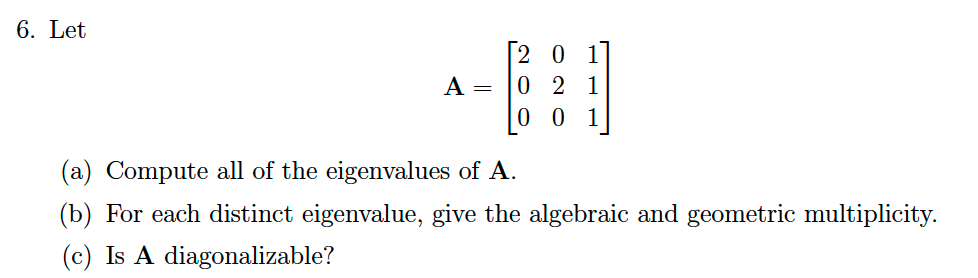 6. Let
[20 1
0 2 1
0 0 1
A =
(a) Compute all of the eigenvalues of A.
(b) For each distinct eigenvalue, give the algebraic and geometric multiplicity.
(c) Is A diagonalizable?
