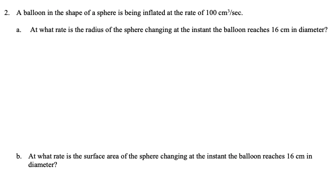 2.
A balloon in the shape of a sphere is being inflated at the rate of 100 cm/sec.
а.
At what rate is the radius of the sphere changing at the instant the balloon reaches 16 cm in diameter?
b. At what rate is the surface area of the sphere changing at the instant the balloon reaches 16 cm in
diameter?
