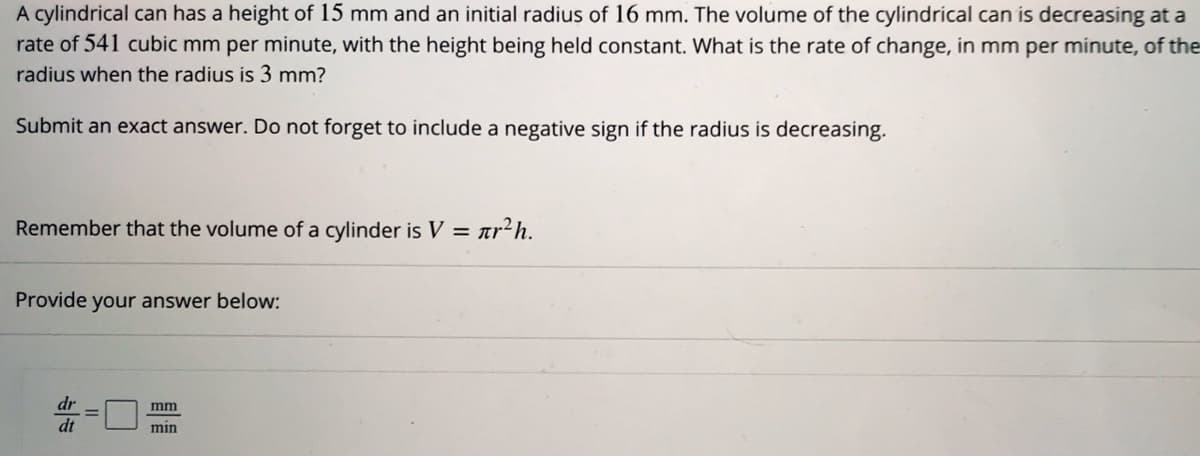 A cylindrical can has a height of 15 mm and an initial radius of 16 mm. The volume of the cylindrical can is decreasing at a
rate of 541 cubic mm per minute, with the height being held constant. What is the rate of change, in mm per minute, of the
radius when the radius is 3 mm?
Submit an exact answer. Do not forget to include a negative sign if the radius is decreasing.
Remember that the volume of a cylinder is V = ar²h.
Provide your answer below:
dr
mm
dt
min
