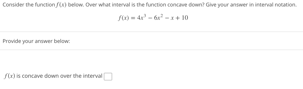 Consider the function f(x) below. Over what interval is the function concave down? Give your answer in interval notation.
f(x) = 4x3 – 6x² – x + 10
-
Provide your answer below:
f(x) is concave down over the interval
