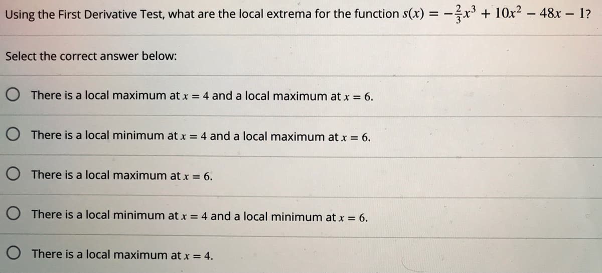Using the First Derivative Test, what are the local extrema for the function s(x) = -÷x' + 10x² – 48x - 1?
Select the correct answer below:
There is a local maximum at x = 4 and a local maximum at x = 6.
O There is a local minimum at x = 4 and a local maximum at x = 6.
There is a local maximum at x = 6.
O There is a local minimum at x = 4 and a local minimum at x = 6.
There is a local maximum at x = 4.

