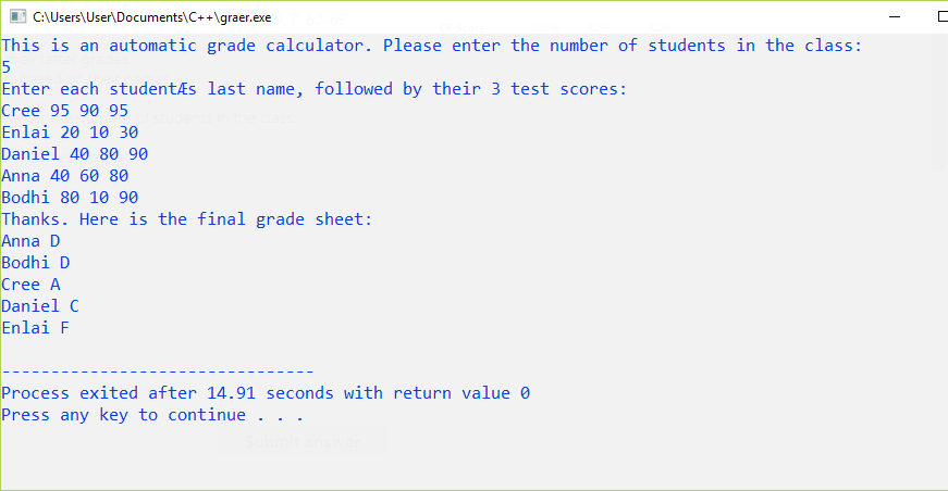 |C:\Users\User\Documents\C++\graer.exe
This is an automatic grade calculator. Please enter the number of students in the class:
Enter each studentÆs last name, followed by their 3 test scores:
Cree 95 90 95
Enlai 20 10 30
Daniel 40 80 90
Anna 40 60 80
Bodhi 80 10 90
Thanks. Here is the final grade sheet:
Anna D
Bodhi D
Cree A
Daniel C
Enlai F
Process exited after 14.91 seconds with return value 0
Press any key to continue .
