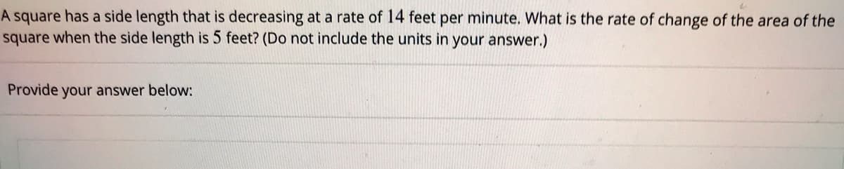 A square has a side length that is decreasing at a rate of 14 feet per minute. What is the rate of change of the area of the
square when the side length is 5 feet? (Do not include the units in your answer.)
Provide your answer below:
