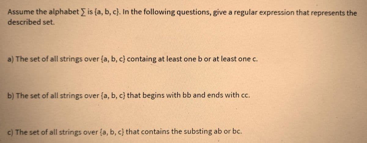 Assume the alphabet is (a, b, c). In the following questions, give a regular expression that represents the
described set.
a) The set of all strings over {a, b, c) containg at least one b or at least one c.
b) The set of all strings over {a, b, c} that begins with bb and ends with cc.
c) The set of all strings over {a, b, c) that contains the substing ab or bc.