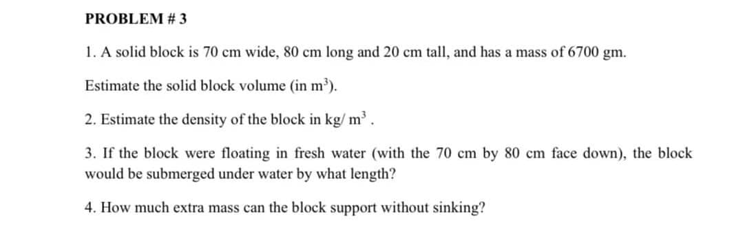 PROBLEM # 3
1. A solid block is 70 cm wide, 80 cm long and 20 cm tall, and has a mass of 6700 gm.
Estimate the solid block volume (in m).
2. Estimate the density of the block in kg/ m.
3. If the block were floating in fresh water (with the 70 cm by 80 cm face down), the block
would be submerged under water by what length?
4. How much extra mass can the block support without sinking?
