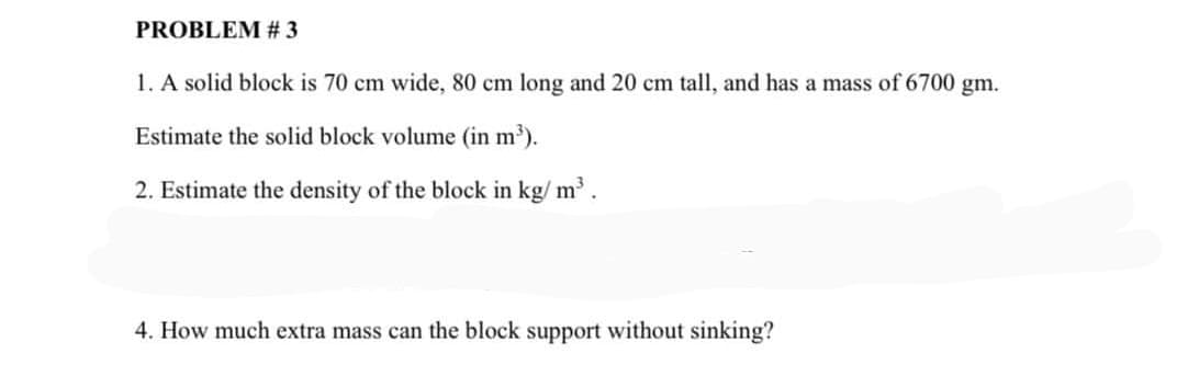 PROBLEM # 3
1. A solid block is 70 cm wide, 80 cm long and 20 cm tall, and has a mass of 6700 gm.
Estimate the solid block volume (in m').
2. Estimate the density of the block in kg/ m.
4. How much extra mass can the block support without sinking?

