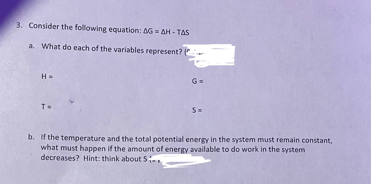 3. Consider the following equation: AG = AH - TAS
a. What do each of the variables represent?
H =
T =
G =
S =
b. If the temperature and the total potential energy in the system must remain constant,
what must happen if the amount of energy available to do work in the system
decreases? Hint: think about S