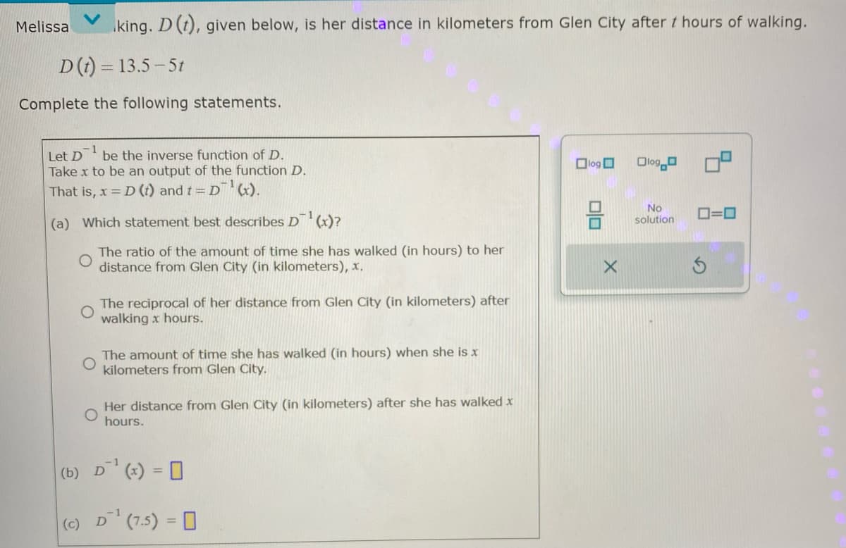 Melissa king. D (t), given below, is her distance in kilometers from Glen City after / hours of walking.
D(t) = 13.5-5t
Complete the following statements.
-1
Let D be the inverse function of D.
Take x to be an output of the function D.
That is, x = D (t) and t = D¹ (x).
(a) Which statement best describes D¹(x)?
(b)
The ratio of the amount of time she has walked (in hours) to her
distance from Glen City (in kilometers), x.
The reciprocal of her distance from Glen City (in kilometers) after
walking x hours.
The amount of time she has walked (in hours) when she is x
kilometers from Glen City.
Her distance from Glen City (in kilometers) after she has walked x
hours.
1
D¹ (x) = 0
-1
(c) D¹ (7-5) =
log
DO
X
Olog
No
0=0
solution
S
