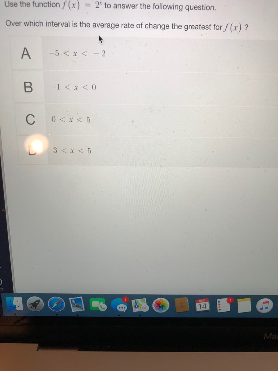 Use the function f (x)
2* to answer the following question.
Over which interval is the average rate of change the greatest forf(x) ?
A
-5 < x < -2
-1 < x < 0
C
0< x < 5
3 < x < 5
DEC
14
Mac
