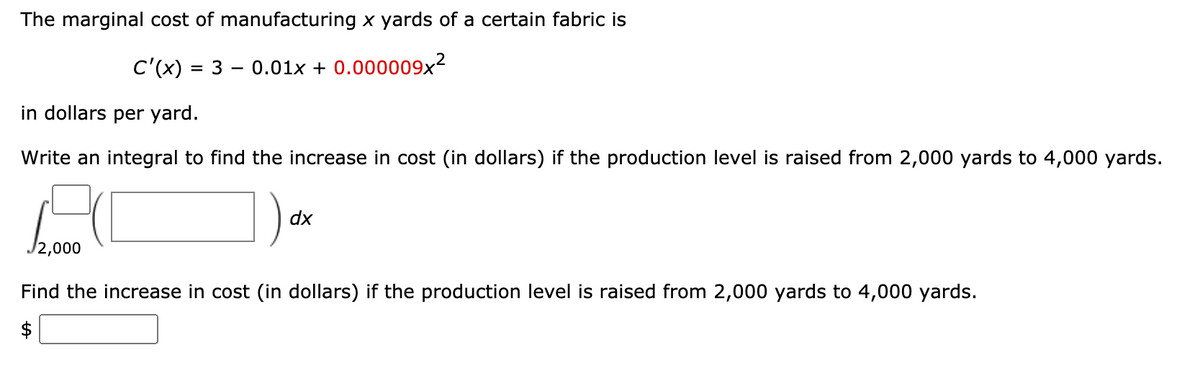 The marginal cost of manufacturing x yards of a certain fabric is
C'(x) = 3 – 0.01x + 0.000009x²
in dollars per yard.
Write an integral to find the increase in cost (in dollars) if the production level is raised from 2,000 yards to 4,000 yards.
dx
Find the increase in cost (in dollars) if the production level is raised from 2,000 yards to 4,000 yards.
$
