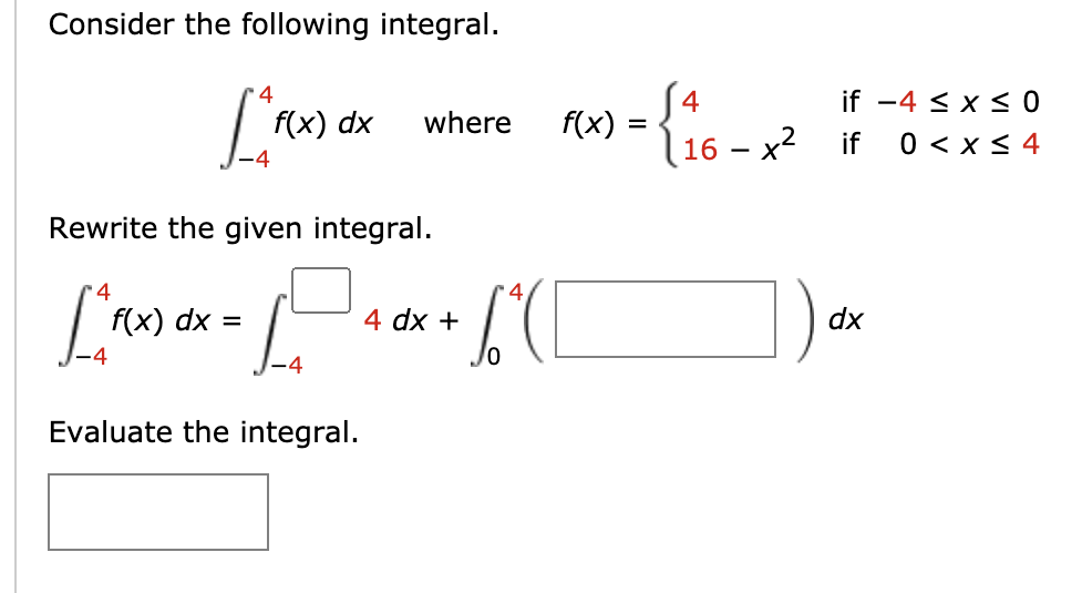 Consider the following integral.
S4
f(x)
•4
if -4 < x < 0
f(x) dx
where
16 – x2 if
0 < x< 4
Rewrite the given integral.
4
4
f(x) dx =
4 dx +
dx
Evaluate the integral.
