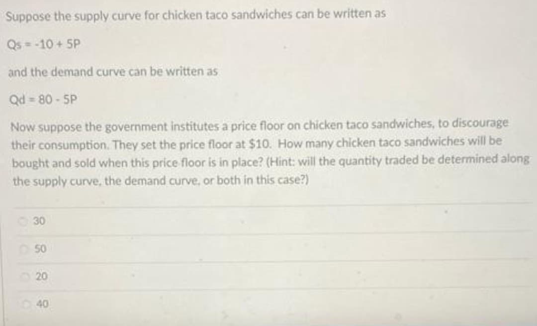 Suppose the supply curve for chicken taco sandwiches can be written as
Qs = -10 + 5P
and the demand curve can be written as
Qd = 80 - 5P
Now suppose the government institutes a price floor on chicken taco sandwiches, to discourage
their consumption. They set the price floor at $10. How many chicken taco sandwiches will be
bought and sold when this price floor is in place? (Hint: will the quantity traded be determined along
the supply curve, the demand curve, or both in this case?)
30
50
20
40
