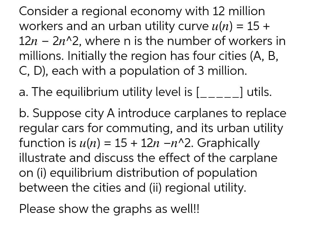 Consider a regional economy with 12 million
workers and an urban utility curve u(n) = 15 +
12n – 2n^2, where n is the number of workers in
millions. Initially the region has four cities (A, B,
C, D), each with a population of 3 million.
a. The equilibrium utility level is [___-_] utils.
b. Suppose city A introduce carplanes to replace
regular cars for commuting, and its urban utility
function is u(n) = 15 + 12n -n^2. Graphically
illustrate and discuss the effect of the carplane
on (i) equilibrium distribution of population
between the cities and (ii) regional utility.
Please show the graphs as well!!
