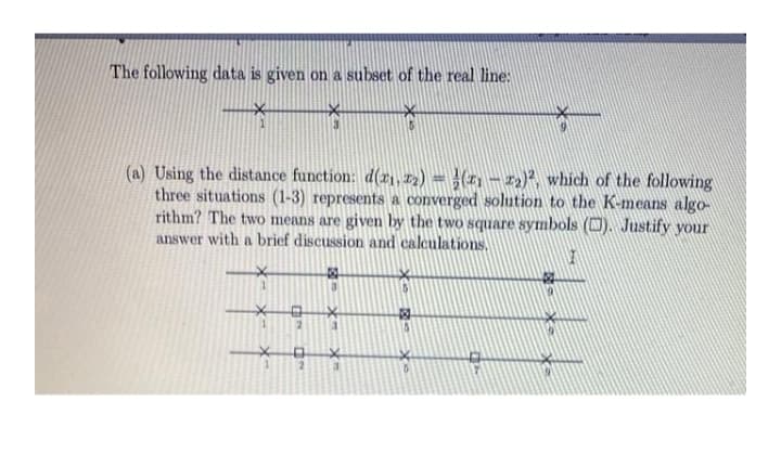 The following data is given on a subset of the real line:
(a) Using the distance function: d(r1, I2) = }(11 – 12)?, which of the following
three situations (1-3) represents a converged solution to the K-means algo-
rithm? The two means are given by the two square symbols (). Justify your
answer with a brief discussion and calculations,
*- X-
