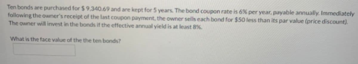 Ten bonds are purchased for $ 9,340.69 and are kept for 5 years. The bond coupon rate is 6% per year, payable annually. Immediately
following the owner's receipt of the last coupon payment, the owner sells each bond for $50 less than its par value (price discount).
The owner will invest in the bonds if the effective annual yield is at least 8%.
What is the face value of the the ten bonds?
