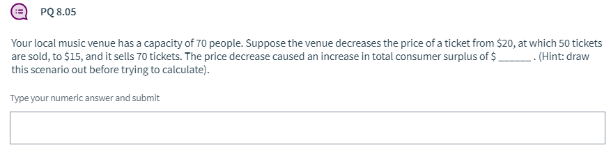 PQ 8.05
Your local music venue has a capacity of 70 people. Suppose the venue decreases the price of a ticket from $20, at which 50 tickets
are sold, to $15, and it sells 70 tickets. The price decrease caused an increase in total consumer surplus of $
this scenario out before trying to calculate).
-- (Hint: draw
Type your numeric answer and submit
